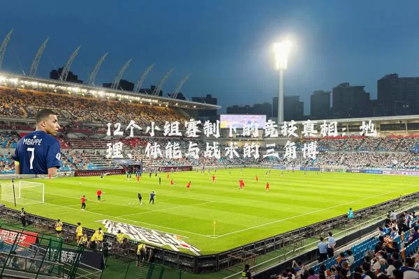 12个小组赛制下的竞技真相:地理、体能与战术的三角博弈