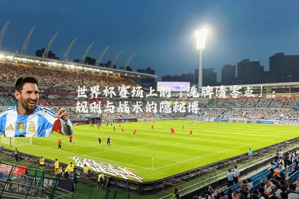 世界杯赛场上的「洗牌清零点」:规则与战术的隐秘博弈