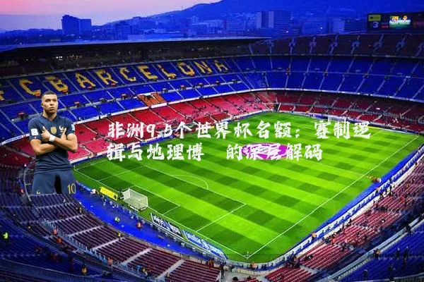 非洲9.5个世界杯名额:赛制逻辑与地理博弈的深层解码
