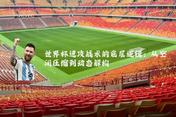 世界杯进攻战术的底层逻辑：从空间压缩到动态解构