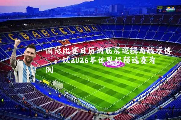 国际比赛日历的底层逻辑与战术博弈:以2026年世界杯预选赛为例
